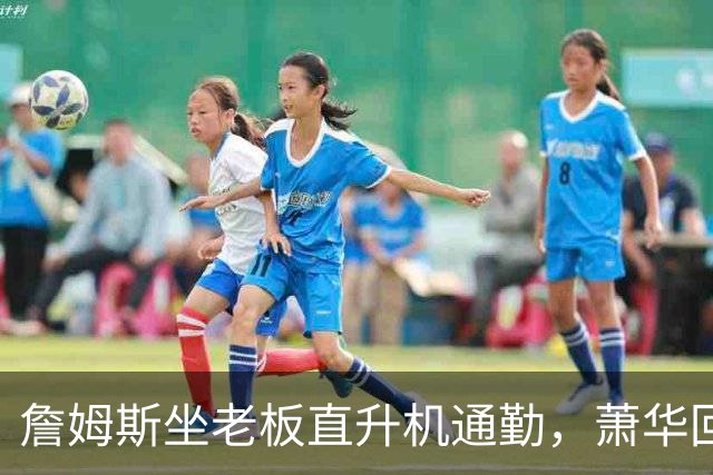 詹姆斯坐老板直升机通勤，萧华回应：完全没问题